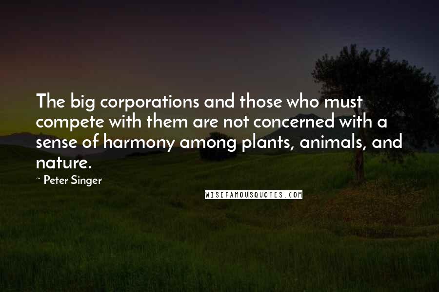 Peter Singer Quotes: The big corporations and those who must compete with them are not concerned with a sense of harmony among plants, animals, and nature.