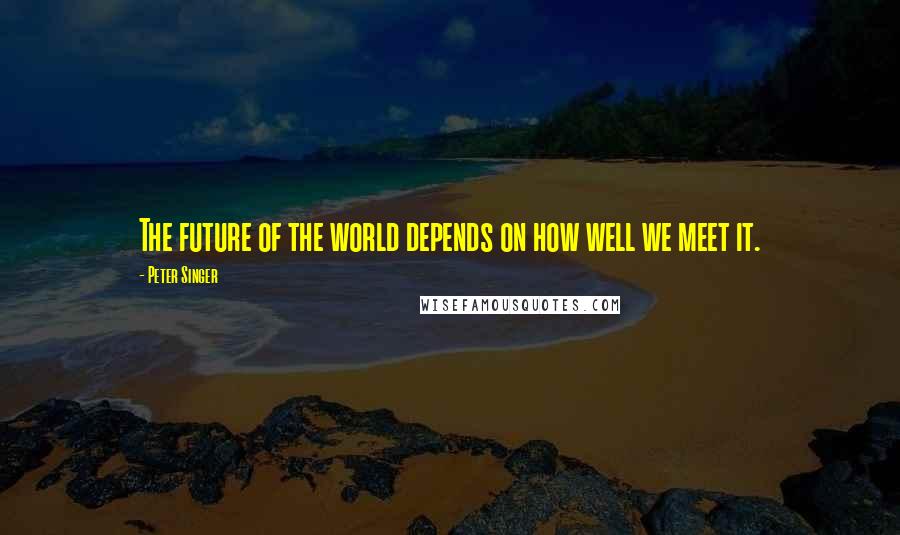 Peter Singer Quotes: The future of the world depends on how well we meet it.