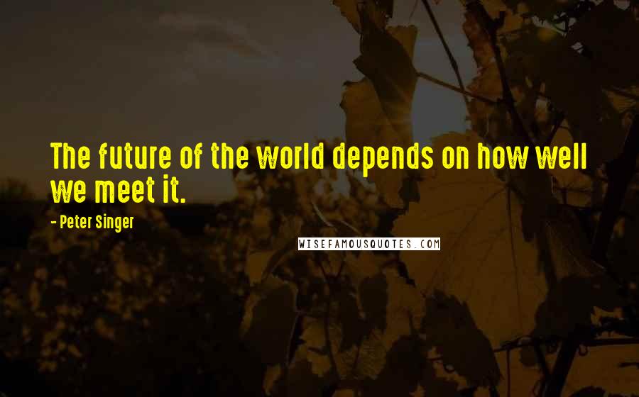 Peter Singer Quotes: The future of the world depends on how well we meet it.