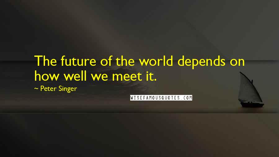 Peter Singer Quotes: The future of the world depends on how well we meet it.