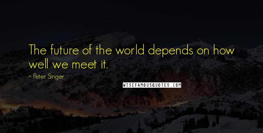 Peter Singer Quotes: The future of the world depends on how well we meet it.