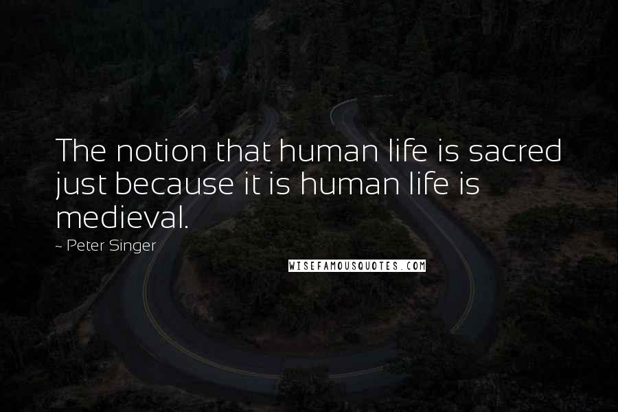 Peter Singer Quotes: The notion that human life is sacred just because it is human life is medieval.