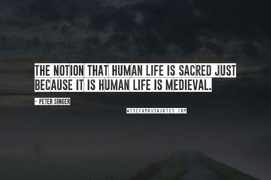Peter Singer Quotes: The notion that human life is sacred just because it is human life is medieval.