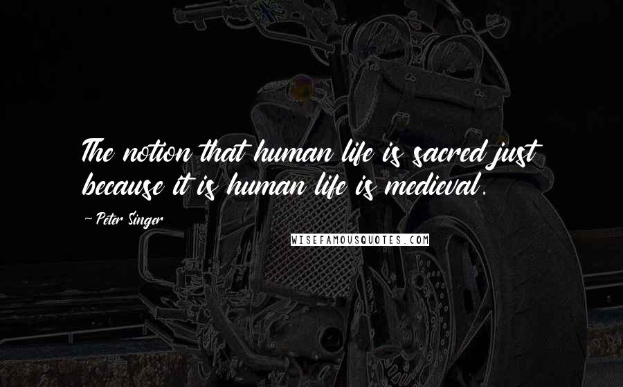 Peter Singer Quotes: The notion that human life is sacred just because it is human life is medieval.