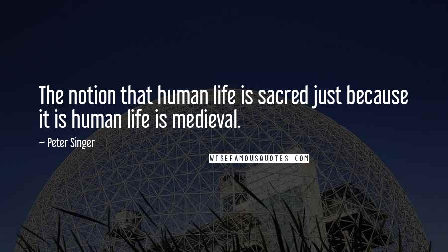 Peter Singer Quotes: The notion that human life is sacred just because it is human life is medieval.