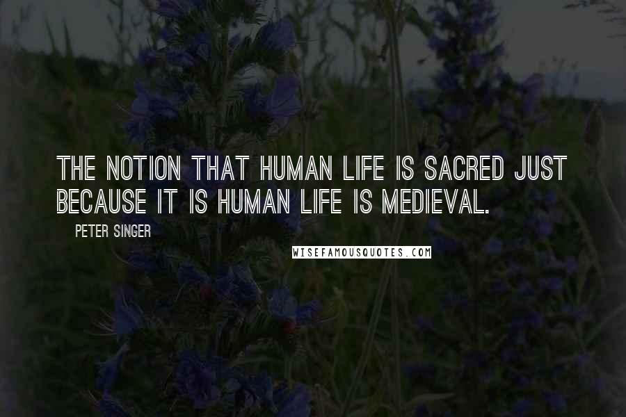 Peter Singer Quotes: The notion that human life is sacred just because it is human life is medieval.