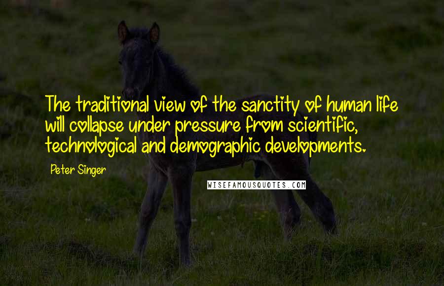 Peter Singer Quotes: The traditional view of the sanctity of human life will collapse under pressure from scientific, technological and demographic developments.
