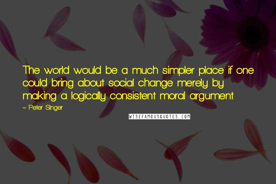 Peter Singer Quotes: The world would be a much simpler place if one could bring about social change merely by making a logically consistent moral argument.