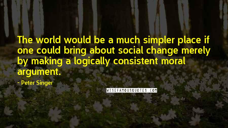 Peter Singer Quotes: The world would be a much simpler place if one could bring about social change merely by making a logically consistent moral argument.