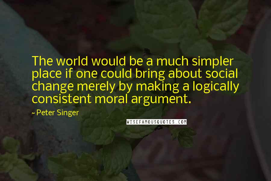 Peter Singer Quotes: The world would be a much simpler place if one could bring about social change merely by making a logically consistent moral argument.