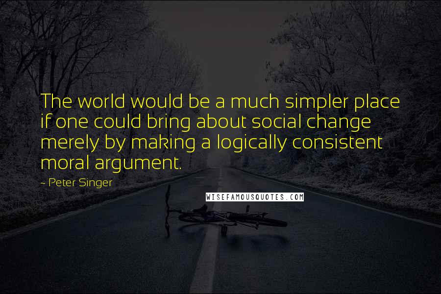 Peter Singer Quotes: The world would be a much simpler place if one could bring about social change merely by making a logically consistent moral argument.