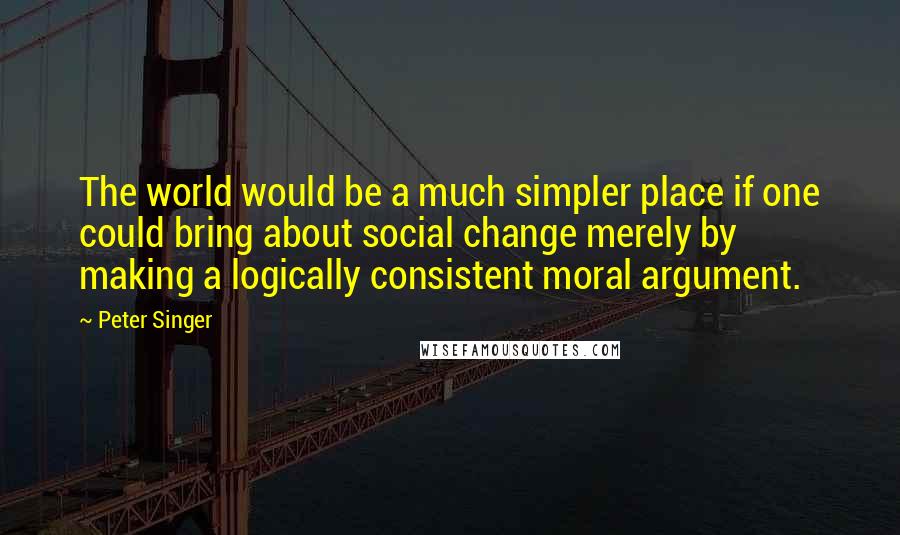 Peter Singer Quotes: The world would be a much simpler place if one could bring about social change merely by making a logically consistent moral argument.