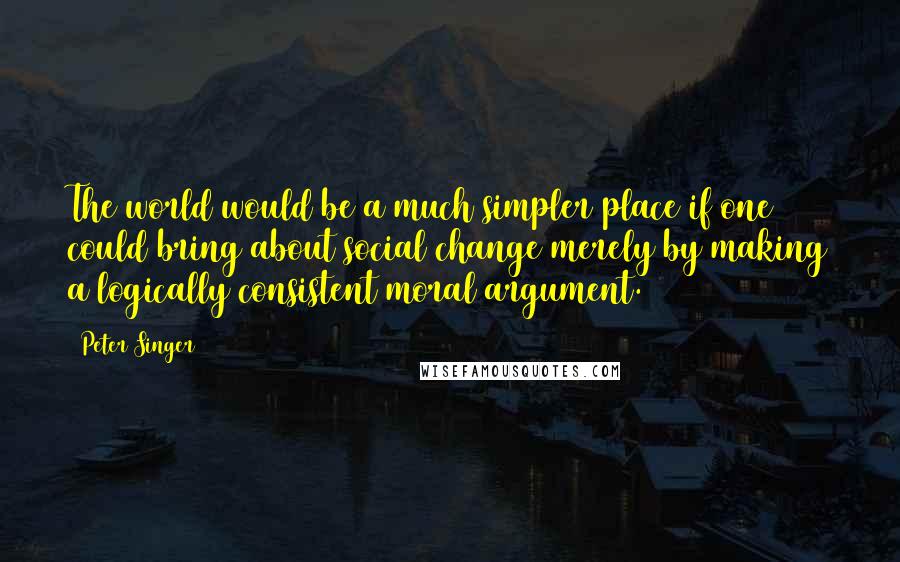 Peter Singer Quotes: The world would be a much simpler place if one could bring about social change merely by making a logically consistent moral argument.