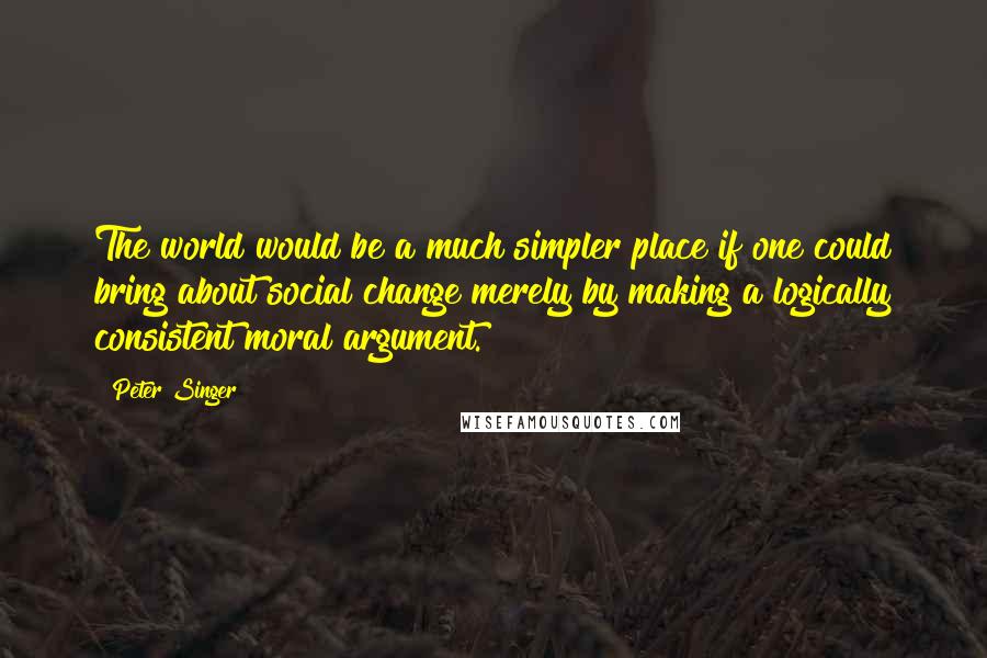 Peter Singer Quotes: The world would be a much simpler place if one could bring about social change merely by making a logically consistent moral argument.