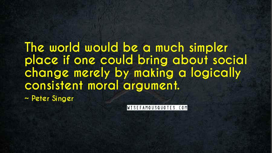 Peter Singer Quotes: The world would be a much simpler place if one could bring about social change merely by making a logically consistent moral argument.
