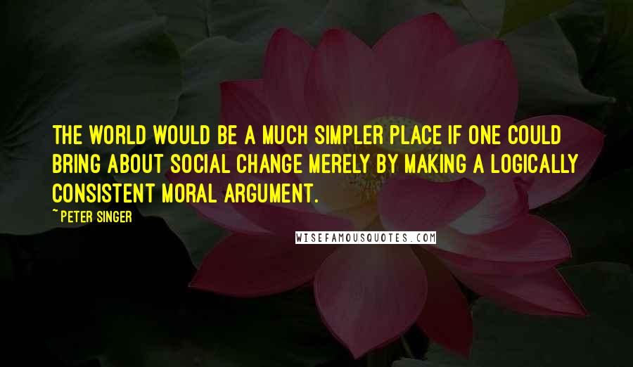 Peter Singer Quotes: The world would be a much simpler place if one could bring about social change merely by making a logically consistent moral argument.