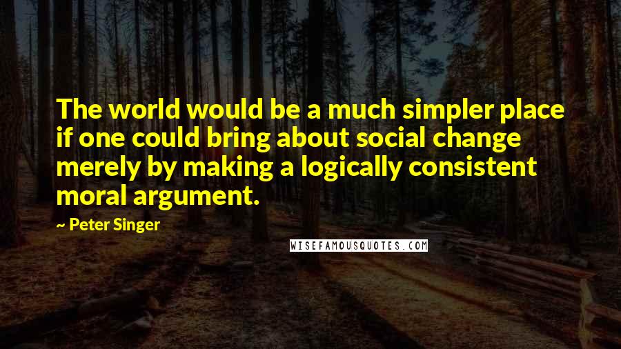 Peter Singer Quotes: The world would be a much simpler place if one could bring about social change merely by making a logically consistent moral argument.