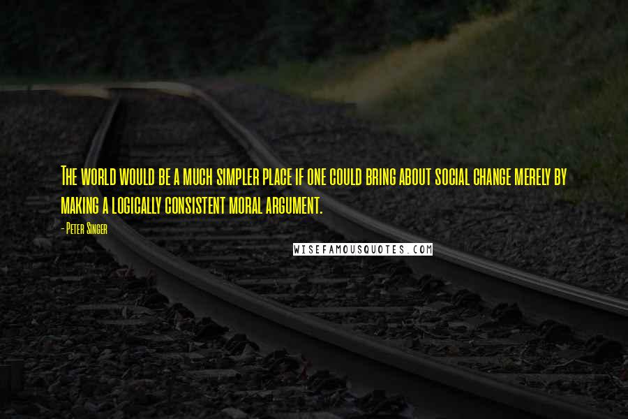 Peter Singer Quotes: The world would be a much simpler place if one could bring about social change merely by making a logically consistent moral argument.