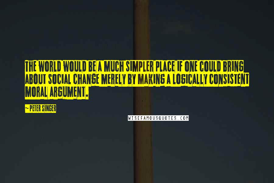 Peter Singer Quotes: The world would be a much simpler place if one could bring about social change merely by making a logically consistent moral argument.