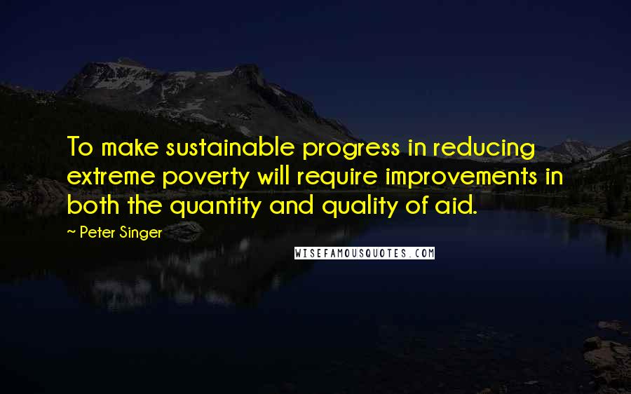 Peter Singer Quotes: To make sustainable progress in reducing extreme poverty will require improvements in both the quantity and quality of aid.