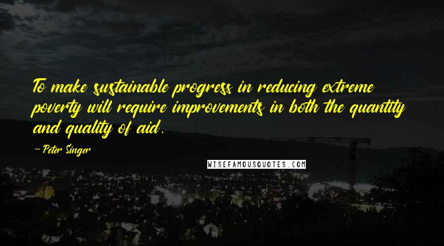 Peter Singer Quotes: To make sustainable progress in reducing extreme poverty will require improvements in both the quantity and quality of aid.