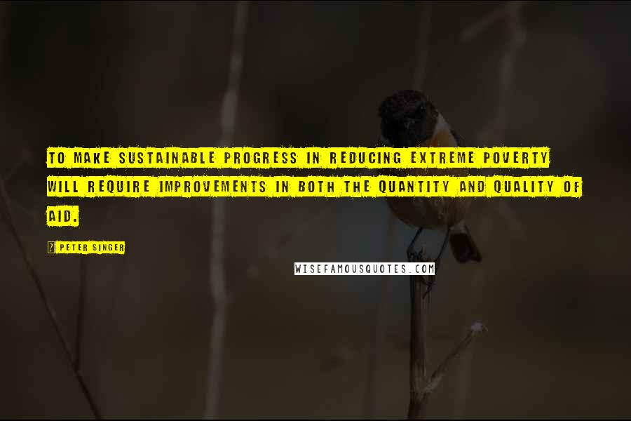 Peter Singer Quotes: To make sustainable progress in reducing extreme poverty will require improvements in both the quantity and quality of aid.