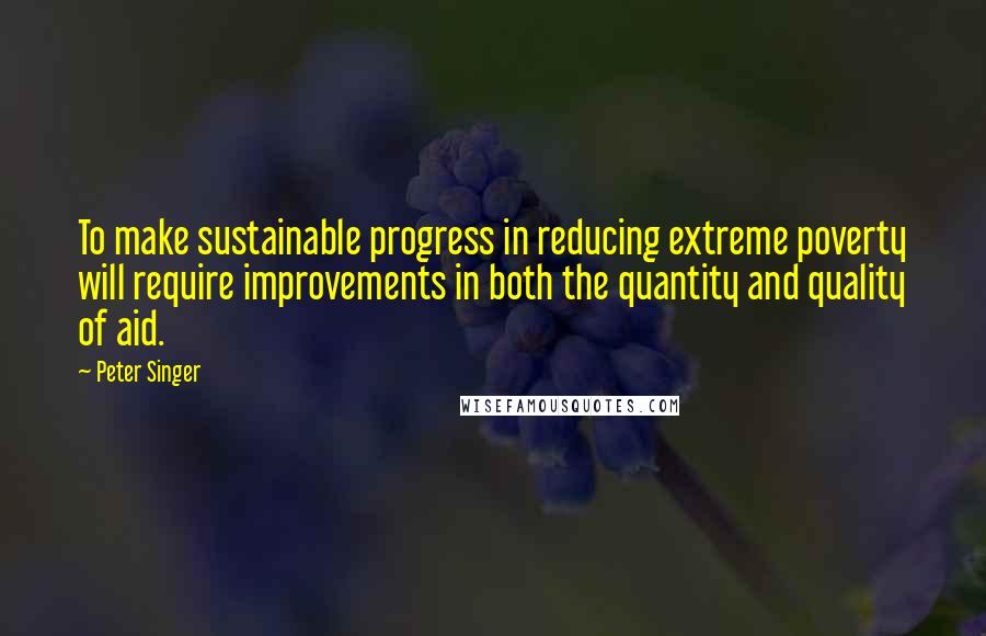Peter Singer Quotes: To make sustainable progress in reducing extreme poverty will require improvements in both the quantity and quality of aid.
