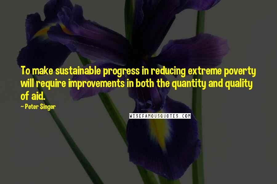 Peter Singer Quotes: To make sustainable progress in reducing extreme poverty will require improvements in both the quantity and quality of aid.