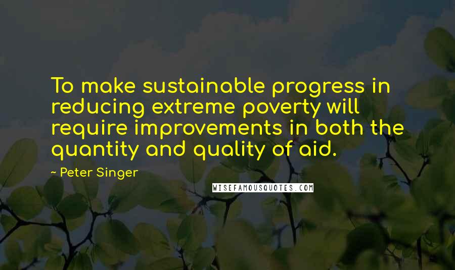 Peter Singer Quotes: To make sustainable progress in reducing extreme poverty will require improvements in both the quantity and quality of aid.