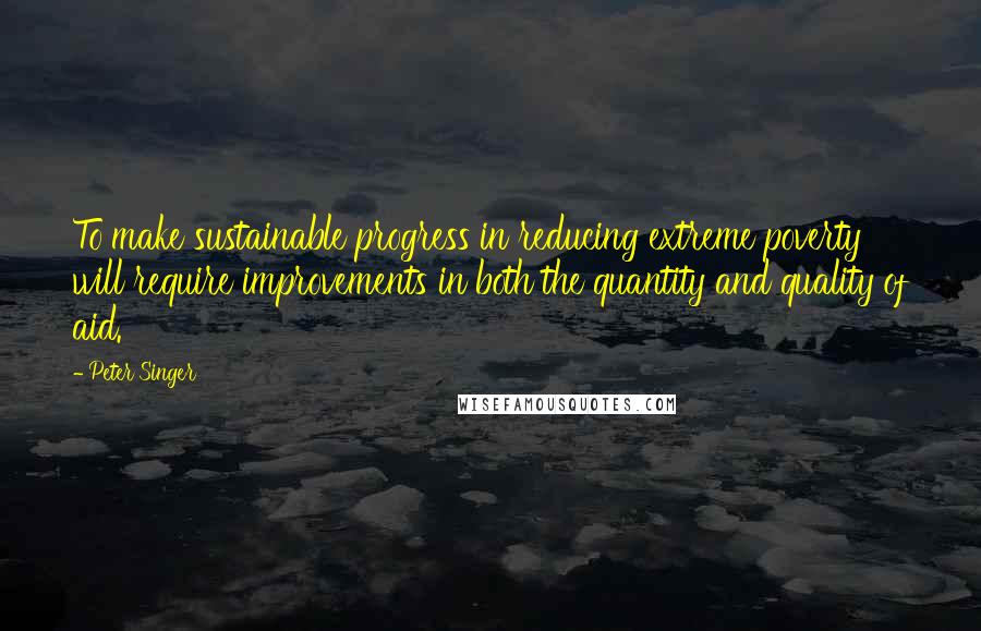 Peter Singer Quotes: To make sustainable progress in reducing extreme poverty will require improvements in both the quantity and quality of aid.