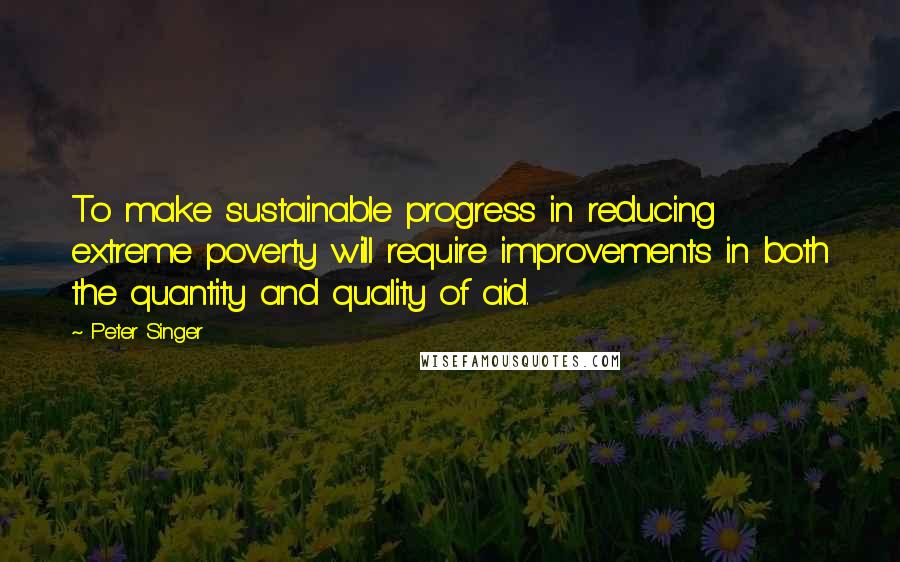 Peter Singer Quotes: To make sustainable progress in reducing extreme poverty will require improvements in both the quantity and quality of aid.