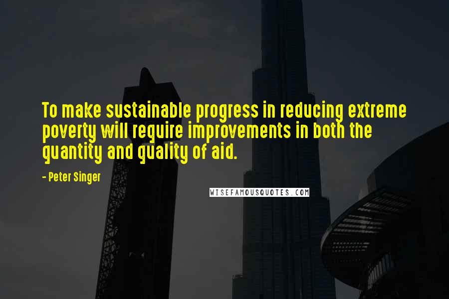 Peter Singer Quotes: To make sustainable progress in reducing extreme poverty will require improvements in both the quantity and quality of aid.