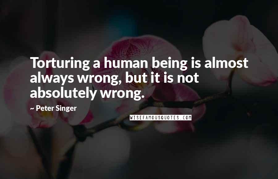 Peter Singer Quotes: Torturing a human being is almost always wrong, but it is not absolutely wrong.