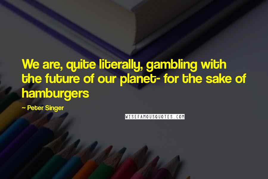 Peter Singer Quotes: We are, quite literally, gambling with the future of our planet- for the sake of hamburgers