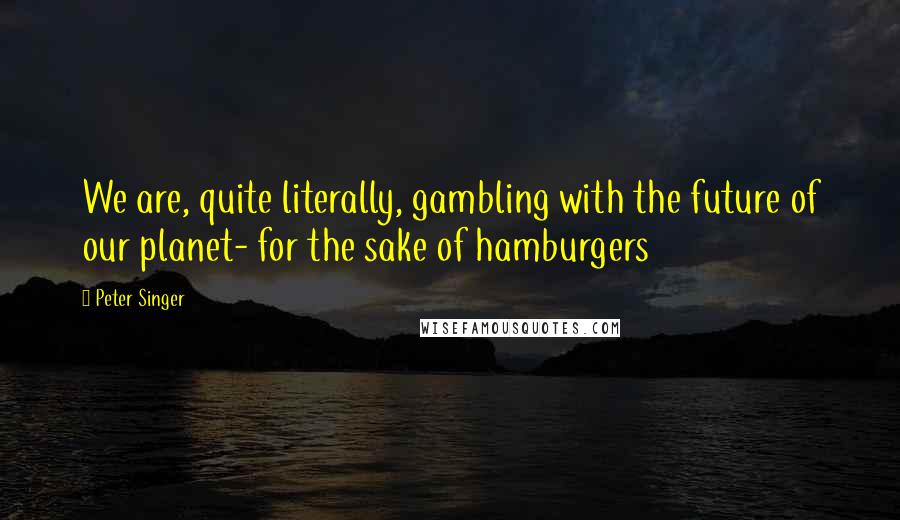 Peter Singer Quotes: We are, quite literally, gambling with the future of our planet- for the sake of hamburgers