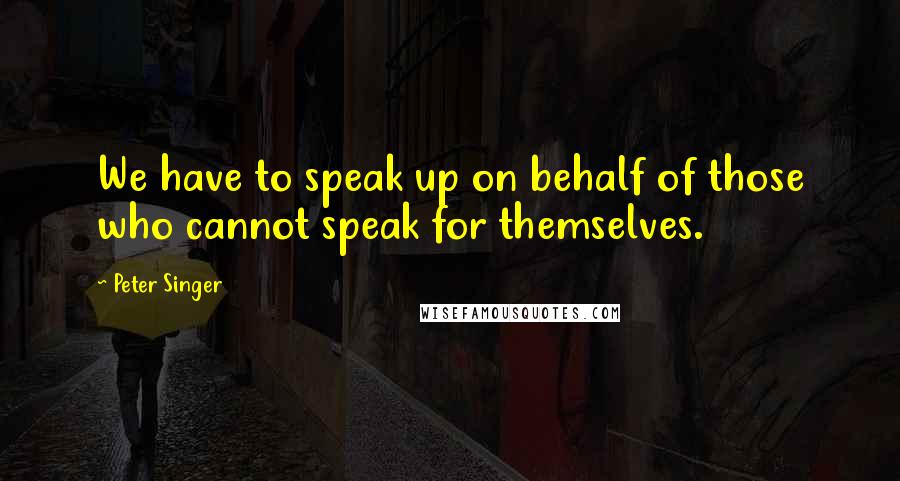 Peter Singer Quotes: We have to speak up on behalf of those who cannot speak for themselves.