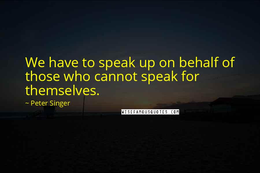 Peter Singer Quotes: We have to speak up on behalf of those who cannot speak for themselves.