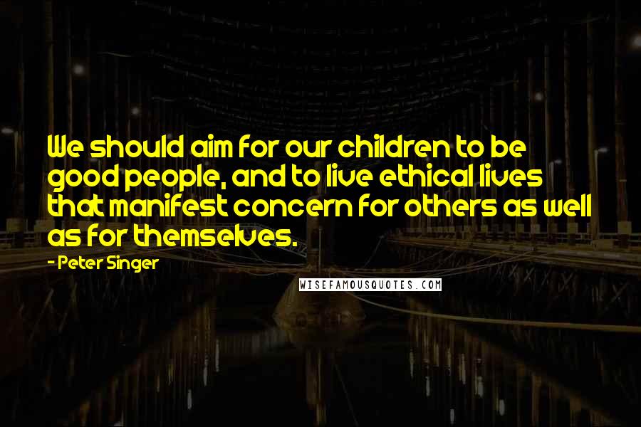 Peter Singer Quotes: We should aim for our children to be good people, and to live ethical lives that manifest concern for others as well as for themselves.