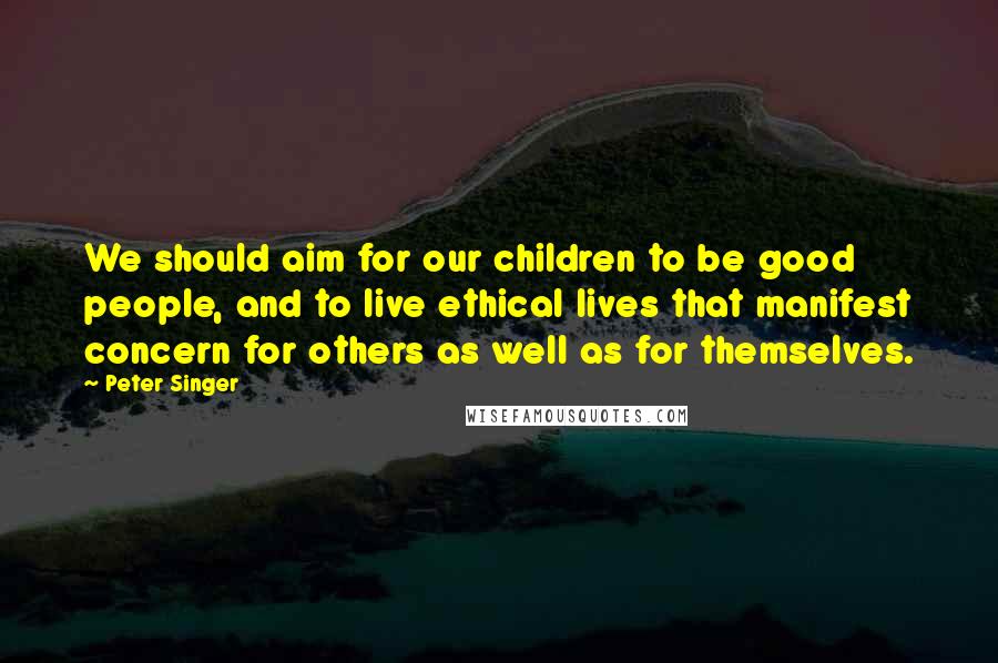 Peter Singer Quotes: We should aim for our children to be good people, and to live ethical lives that manifest concern for others as well as for themselves.