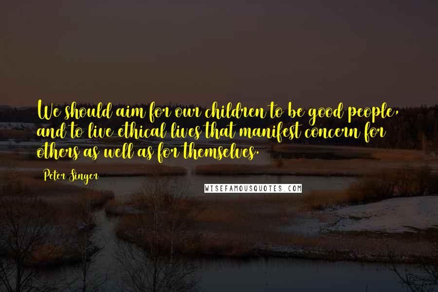 Peter Singer Quotes: We should aim for our children to be good people, and to live ethical lives that manifest concern for others as well as for themselves.