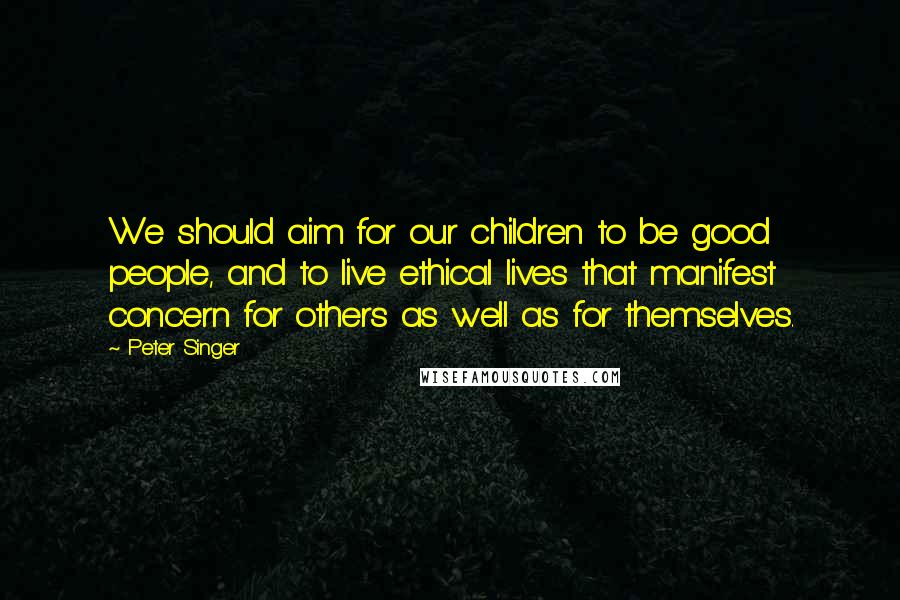 Peter Singer Quotes: We should aim for our children to be good people, and to live ethical lives that manifest concern for others as well as for themselves.