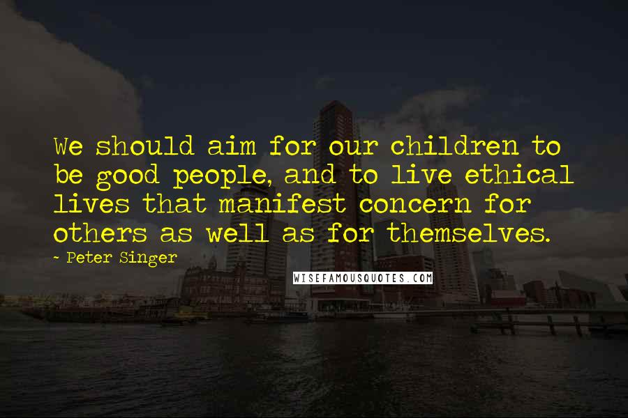 Peter Singer Quotes: We should aim for our children to be good people, and to live ethical lives that manifest concern for others as well as for themselves.