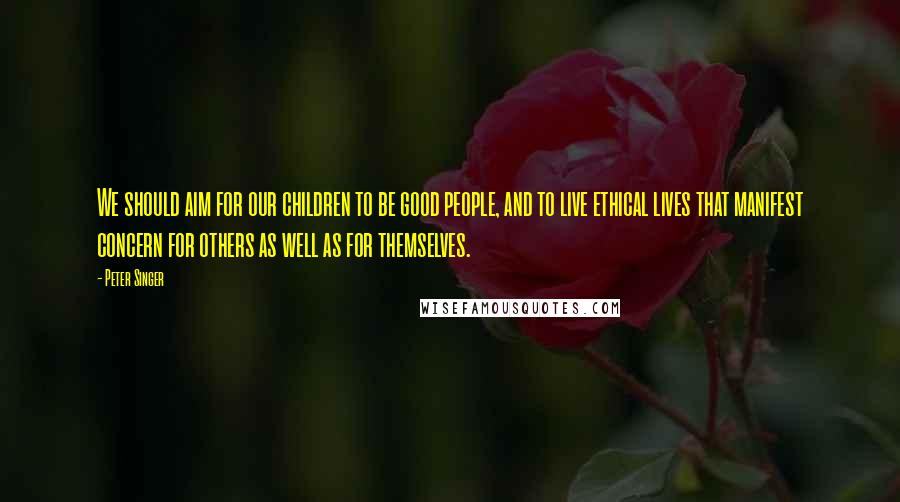 Peter Singer Quotes: We should aim for our children to be good people, and to live ethical lives that manifest concern for others as well as for themselves.