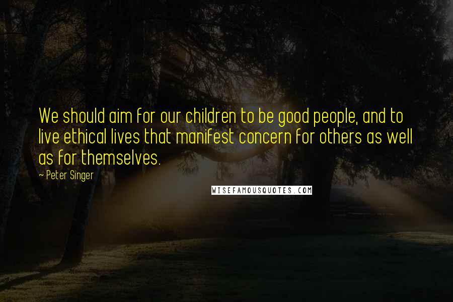 Peter Singer Quotes: We should aim for our children to be good people, and to live ethical lives that manifest concern for others as well as for themselves.