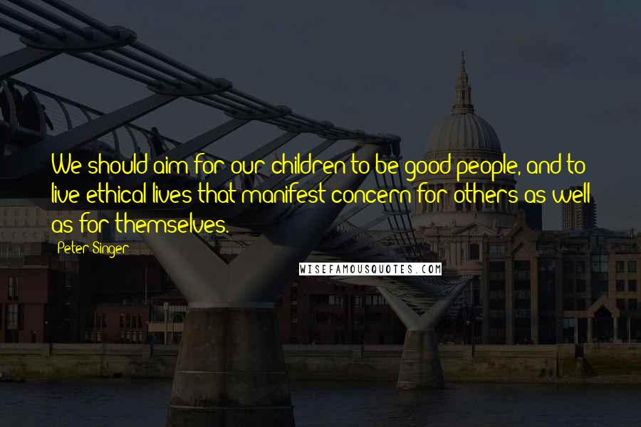 Peter Singer Quotes: We should aim for our children to be good people, and to live ethical lives that manifest concern for others as well as for themselves.