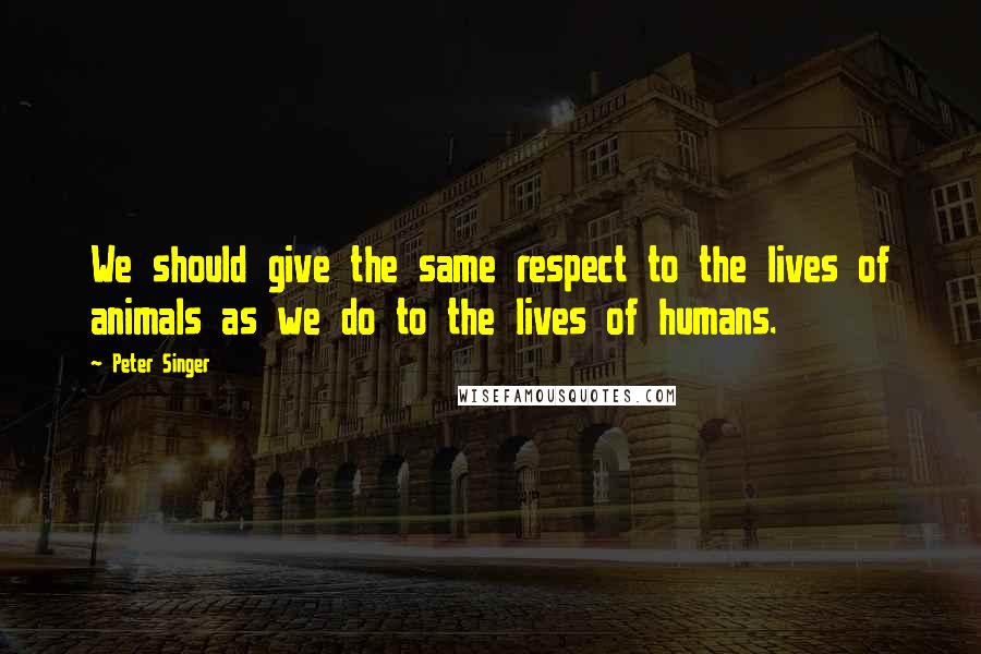 Peter Singer Quotes: We should give the same respect to the lives of animals as we do to the lives of humans.