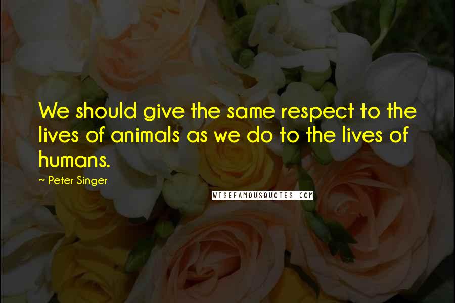 Peter Singer Quotes: We should give the same respect to the lives of animals as we do to the lives of humans.