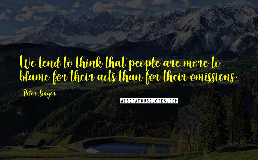 Peter Singer Quotes: We tend to think that people are more to blame for their acts than for their omissions.