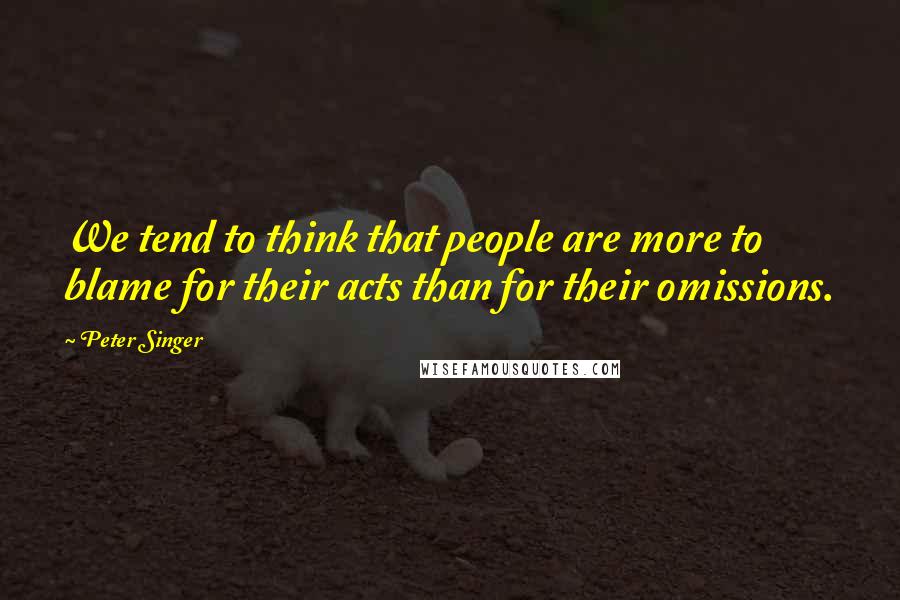 Peter Singer Quotes: We tend to think that people are more to blame for their acts than for their omissions.