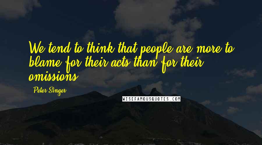 Peter Singer Quotes: We tend to think that people are more to blame for their acts than for their omissions.